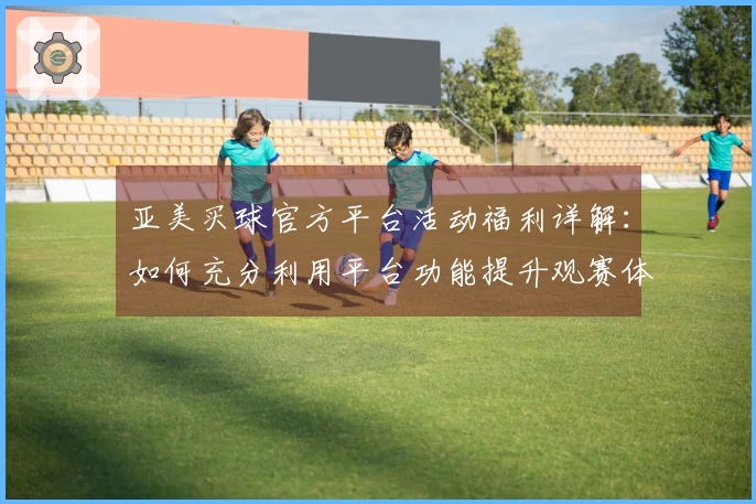亚美买球官方平台活动福利详解：如何充分利用平台功能提升观赛体验