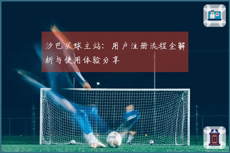 沙巴买球主站:用户注册流程全解析与使用体验分享
