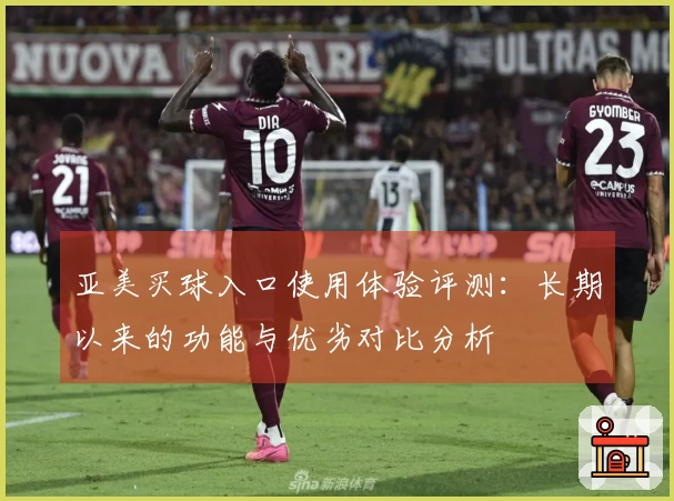 亚美买球入口使用体验评测：长期以来的功能与优劣对比分析